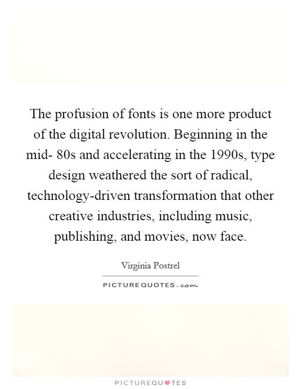 The profusion of fonts is one more product of the digital revolution. Beginning in the mid- 80s and accelerating in the 1990s, type design weathered the sort of radical, technology-driven transformation that other creative industries, including music, publishing, and movies, now face. Picture Quote #1