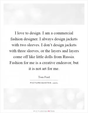 I love to design. I am a commercial fashion designer. I always design jackets with two sleeves. I don’t design jackets with three sleeves, or the layers and layers come off like little dolls from Russia. Fashion for me is a creative endeavor, but it is not art for me Picture Quote #1