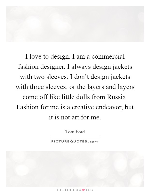 I love to design. I am a commercial fashion designer. I always design jackets with two sleeves. I don't design jackets with three sleeves, or the layers and layers come off like little dolls from Russia. Fashion for me is a creative endeavor, but it is not art for me. Picture Quote #1