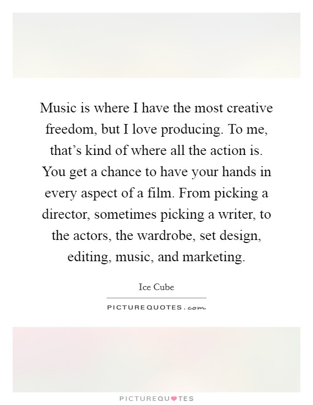 Music is where I have the most creative freedom, but I love producing. To me, that’s kind of where all the action is. You get a chance to have your hands in every aspect of a film. From picking a director, sometimes picking a writer, to the actors, the wardrobe, set design, editing, music, and marketing Picture Quote #1