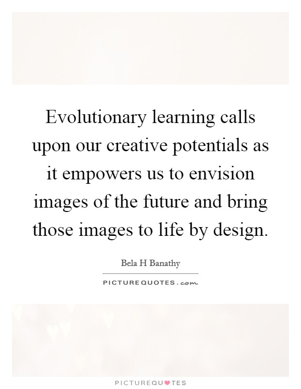 Evolutionary learning calls upon our creative potentials as it empowers us to envision images of the future and bring those images to life by design. Picture Quote #1
