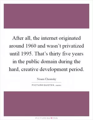 After all, the internet originated around 1960 and wasn’t privatized until 1995. That’s thirty five years in the public domain during the hard, creative development period Picture Quote #1
