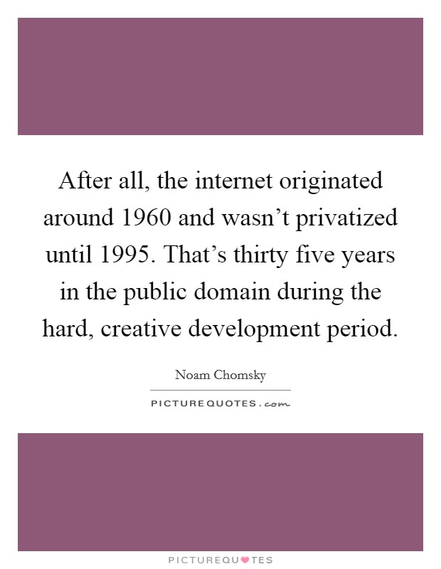 After all, the internet originated around 1960 and wasn't privatized until 1995. That's thirty five years in the public domain during the hard, creative development period. Picture Quote #1