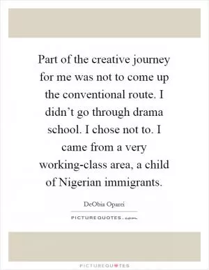 Part of the creative journey for me was not to come up the conventional route. I didn’t go through drama school. I chose not to. I came from a very working-class area, a child of Nigerian immigrants Picture Quote #1