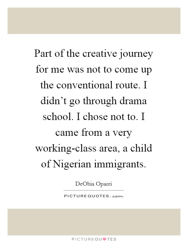Part of the creative journey for me was not to come up the conventional route. I didn't go through drama school. I chose not to. I came from a very working-class area, a child of Nigerian immigrants. Picture Quote #1