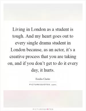 Living in London as a student is tough. And my heart goes out to every single drama student in London because, as an actor, it’s a creative process that you are taking on, and if you don’t get to do it every day, it hurts Picture Quote #1