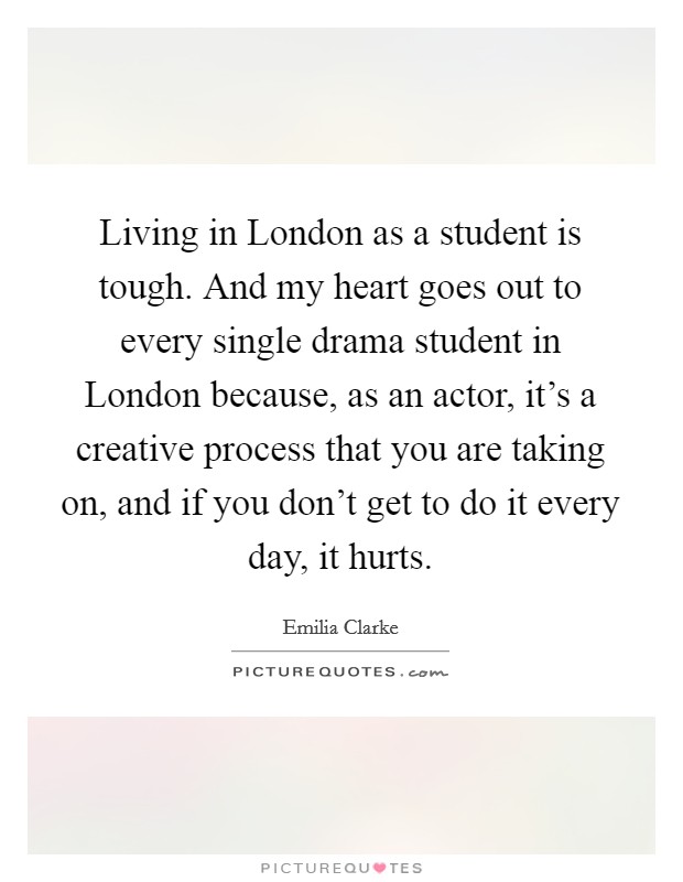 Living in London as a student is tough. And my heart goes out to every single drama student in London because, as an actor, it's a creative process that you are taking on, and if you don't get to do it every day, it hurts. Picture Quote #1