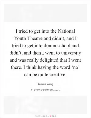 I tried to get into the National Youth Theatre and didn’t, and I tried to get into drama school and didn’t, and then I went to university and was really delighted that I went there. I think having the word ‘no’ can be quite creative Picture Quote #1