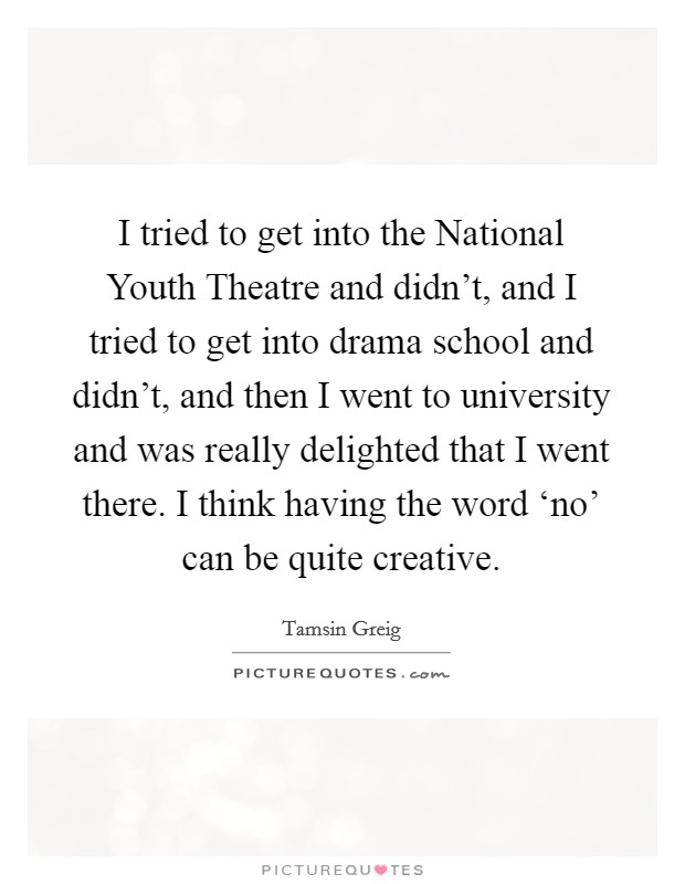 I tried to get into the National Youth Theatre and didn't, and I tried to get into drama school and didn't, and then I went to university and was really delighted that I went there. I think having the word ‘no' can be quite creative. Picture Quote #1