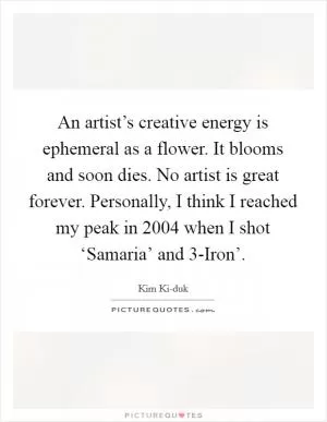 An artist’s creative energy is ephemeral as a flower. It blooms and soon dies. No artist is great forever. Personally, I think I reached my peak in 2004 when I shot ‘Samaria’ and  3-Iron’ Picture Quote #1