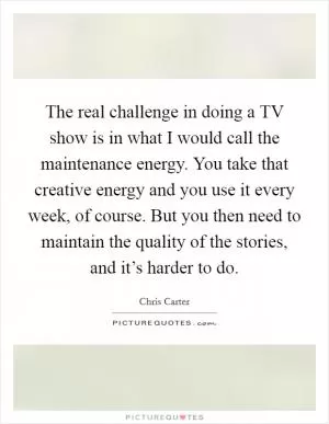 The real challenge in doing a TV show is in what I would call the maintenance energy. You take that creative energy and you use it every week, of course. But you then need to maintain the quality of the stories, and it’s harder to do Picture Quote #1