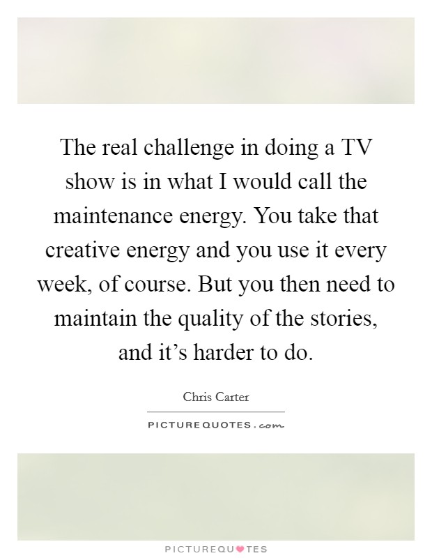 The real challenge in doing a TV show is in what I would call the maintenance energy. You take that creative energy and you use it every week, of course. But you then need to maintain the quality of the stories, and it's harder to do. Picture Quote #1