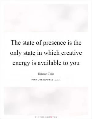 The state of presence is the only state in which creative energy is available to you Picture Quote #1