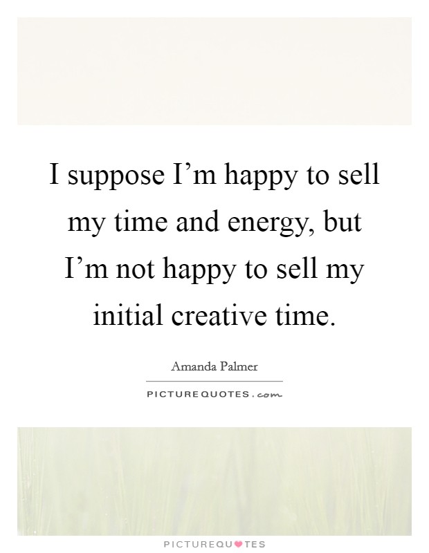 I suppose I'm happy to sell my time and energy, but I'm not happy to sell my initial creative time. Picture Quote #1