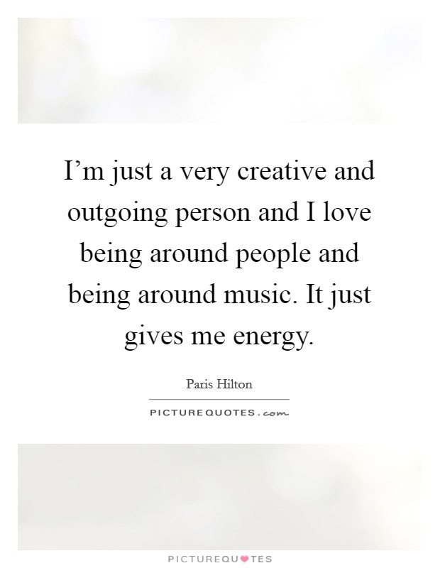 I'm just a very creative and outgoing person and I love being around people and being around music. It just gives me energy. Picture Quote #1