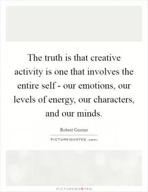 The truth is that creative activity is one that involves the entire self - our emotions, our levels of energy, our characters, and our minds Picture Quote #1