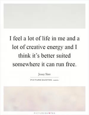 I feel a lot of life in me and a lot of creative energy and I think it’s better suited somewhere it can run free Picture Quote #1