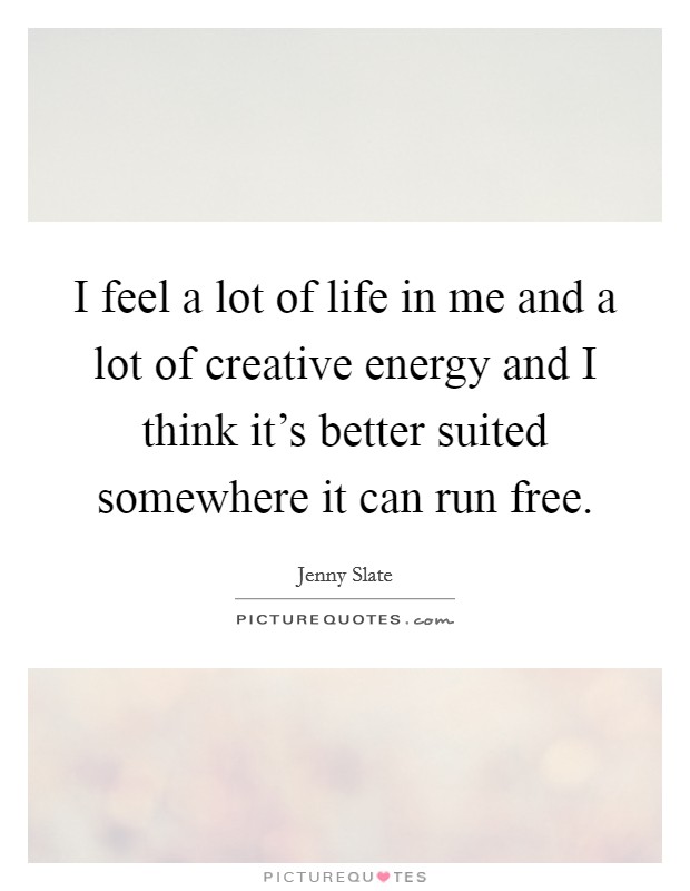 I feel a lot of life in me and a lot of creative energy and I think it's better suited somewhere it can run free. Picture Quote #1