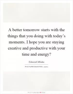 A better tomorrow starts with the things that you doing with today’s moments. I hope you are staying creative and productive with your time and energy? Picture Quote #1