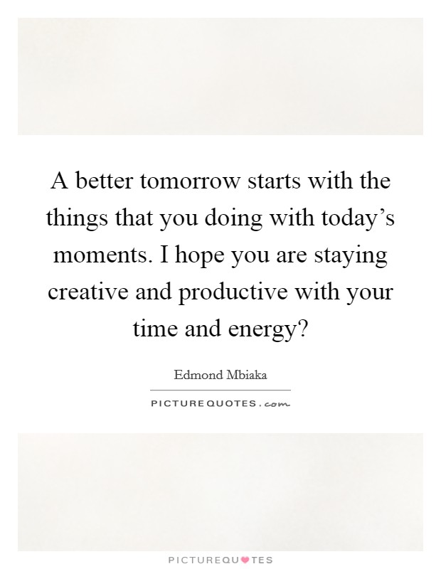 A better tomorrow starts with the things that you doing with today's moments. I hope you are staying creative and productive with your time and energy? Picture Quote #1