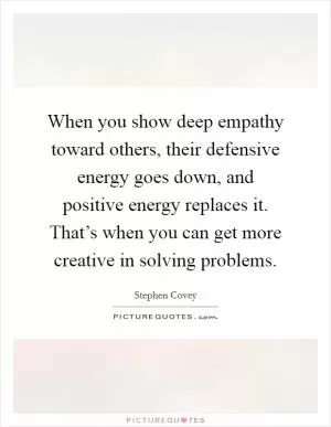 When you show deep empathy toward others, their defensive energy goes down, and positive energy replaces it. That’s when you can get more creative in solving problems Picture Quote #1
