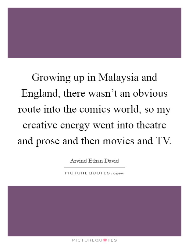 Growing up in Malaysia and England, there wasn't an obvious route into the comics world, so my creative energy went into theatre and prose and then movies and TV. Picture Quote #1