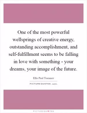 One of the most powerful wellsprings of creative energy, outstanding accomplishment, and self-fulfillment seems to be falling in love with something - your dreams, your image of the future Picture Quote #1
