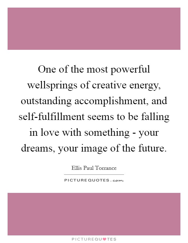 One of the most powerful wellsprings of creative energy, outstanding accomplishment, and self-fulfillment seems to be falling in love with something - your dreams, your image of the future. Picture Quote #1
