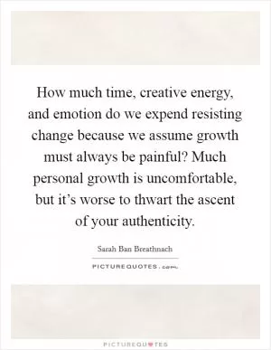 How much time, creative energy, and emotion do we expend resisting change because we assume growth must always be painful? Much personal growth is uncomfortable, but it’s worse to thwart the ascent of your authenticity Picture Quote #1