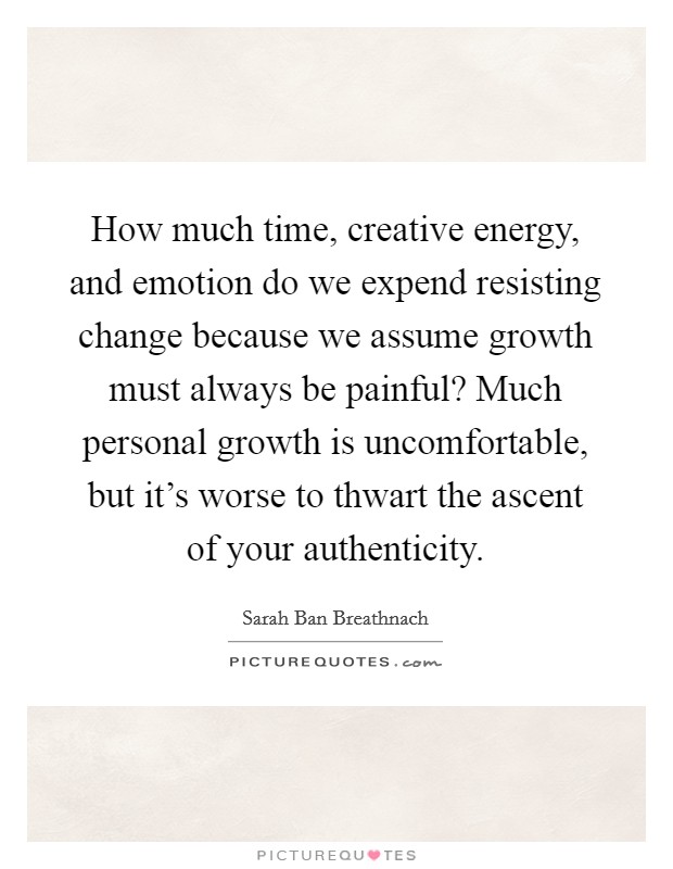 How much time, creative energy, and emotion do we expend resisting change because we assume growth must always be painful? Much personal growth is uncomfortable, but it's worse to thwart the ascent of your authenticity. Picture Quote #1