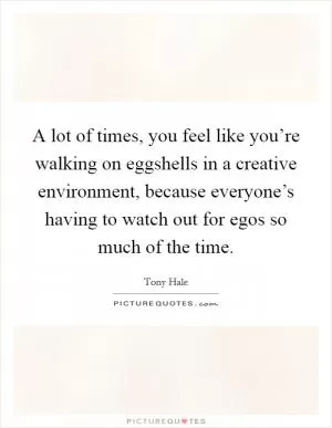 A lot of times, you feel like you’re walking on eggshells in a creative environment, because everyone’s having to watch out for egos so much of the time Picture Quote #1