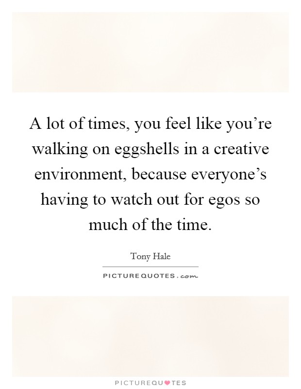 A lot of times, you feel like you're walking on eggshells in a creative environment, because everyone's having to watch out for egos so much of the time. Picture Quote #1