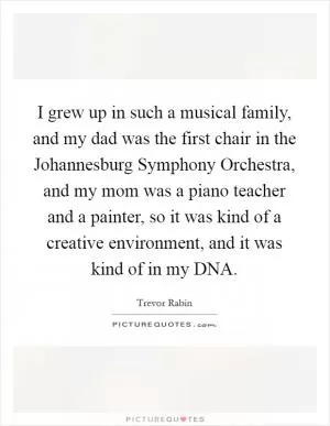 I grew up in such a musical family, and my dad was the first chair in the Johannesburg Symphony Orchestra, and my mom was a piano teacher and a painter, so it was kind of a creative environment, and it was kind of in my DNA Picture Quote #1