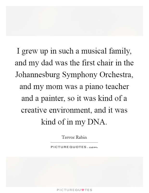 I grew up in such a musical family, and my dad was the first chair in the Johannesburg Symphony Orchestra, and my mom was a piano teacher and a painter, so it was kind of a creative environment, and it was kind of in my DNA. Picture Quote #1