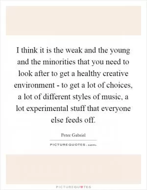 I think it is the weak and the young and the minorities that you need to look after to get a healthy creative environment - to get a lot of choices, a lot of different styles of music, a lot experimental stuff that everyone else feeds off Picture Quote #1