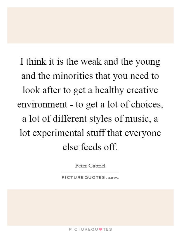 I think it is the weak and the young and the minorities that you need to look after to get a healthy creative environment - to get a lot of choices, a lot of different styles of music, a lot experimental stuff that everyone else feeds off. Picture Quote #1