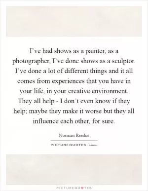I’ve had shows as a painter, as a photographer, I’ve done shows as a sculptor. I’ve done a lot of different things and it all comes from experiences that you have in your life, in your creative environment. They all help - I don’t even know if they help; maybe they make it worse but they all influence each other, for sure Picture Quote #1