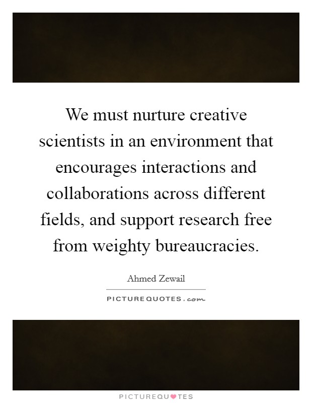 We must nurture creative scientists in an environment that encourages interactions and collaborations across different fields, and support research free from weighty bureaucracies. Picture Quote #1