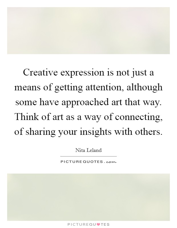 Creative expression is not just a means of getting attention, although some have approached art that way. Think of art as a way of connecting, of sharing your insights with others. Picture Quote #1