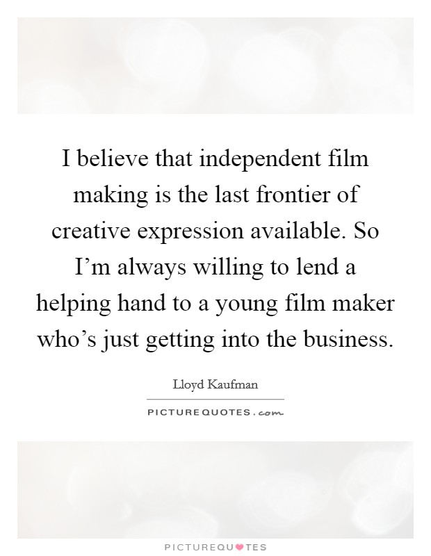 I believe that independent film making is the last frontier of creative expression available. So I'm always willing to lend a helping hand to a young film maker who's just getting into the business. Picture Quote #1