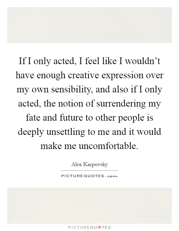 If I only acted, I feel like I wouldn't have enough creative expression over my own sensibility, and also if I only acted, the notion of surrendering my fate and future to other people is deeply unsettling to me and it would make me uncomfortable. Picture Quote #1