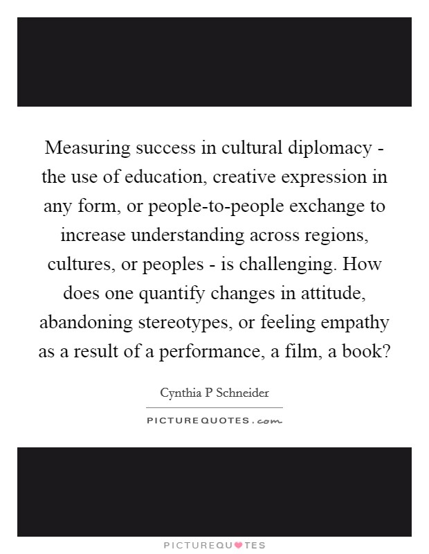 Measuring success in cultural diplomacy - the use of education, creative expression in any form, or people-to-people exchange to increase understanding across regions, cultures, or peoples - is challenging. How does one quantify changes in attitude, abandoning stereotypes, or feeling empathy as a result of a performance, a film, a book? Picture Quote #1