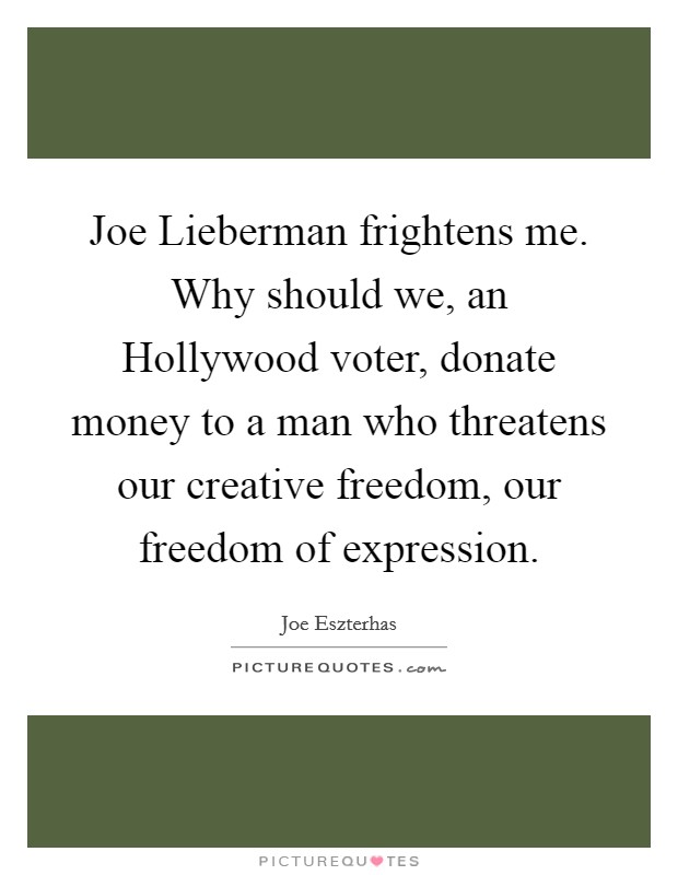 Joe Lieberman frightens me. Why should we, an Hollywood voter, donate money to a man who threatens our creative freedom, our freedom of expression. Picture Quote #1