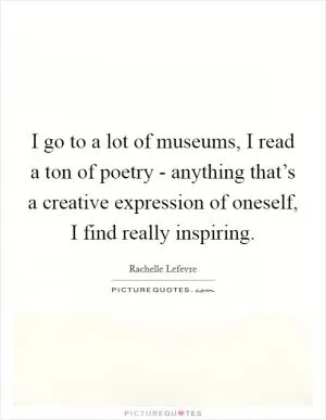 I go to a lot of museums, I read a ton of poetry - anything that’s a creative expression of oneself, I find really inspiring Picture Quote #1