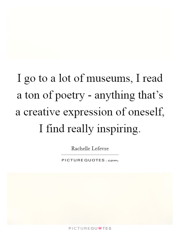I go to a lot of museums, I read a ton of poetry - anything that's a creative expression of oneself, I find really inspiring. Picture Quote #1