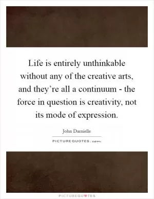 Life is entirely unthinkable without any of the creative arts, and they’re all a continuum - the force in question is creativity, not its mode of expression Picture Quote #1
