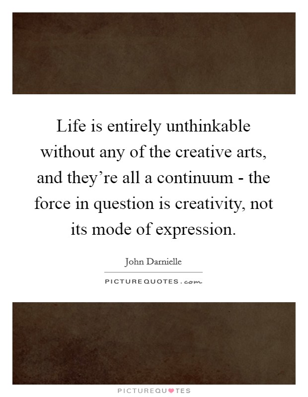 Life is entirely unthinkable without any of the creative arts, and they're all a continuum - the force in question is creativity, not its mode of expression. Picture Quote #1