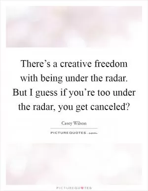 There’s a creative freedom with being under the radar. But I guess if you’re too under the radar, you get canceled? Picture Quote #1