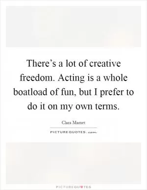 There’s a lot of creative freedom. Acting is a whole boatload of fun, but I prefer to do it on my own terms Picture Quote #1