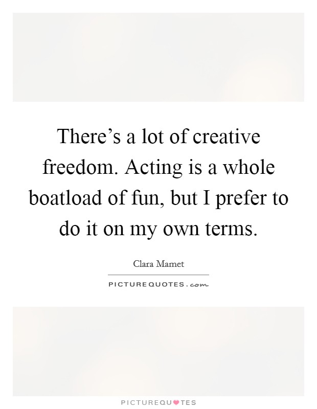 There's a lot of creative freedom. Acting is a whole boatload of fun, but I prefer to do it on my own terms. Picture Quote #1